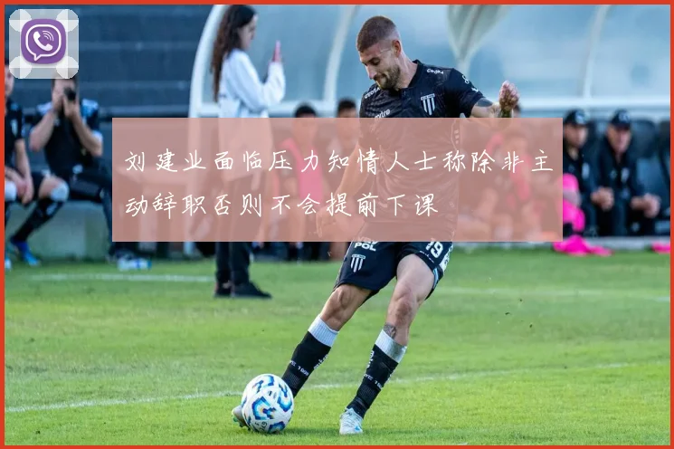 刘建业面临压力知情人士称除非主动辞职否则不会提前下课