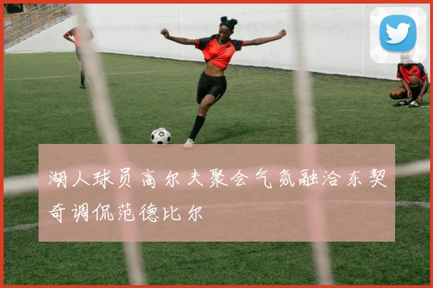 湖人球员高尔夫聚会气氛融洽东契奇调侃范德比尔