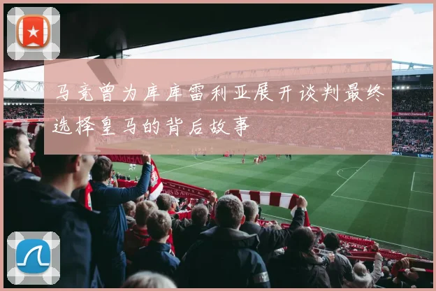 马竞曾为库库雷利亚展开谈判最终选择皇马的背后故事