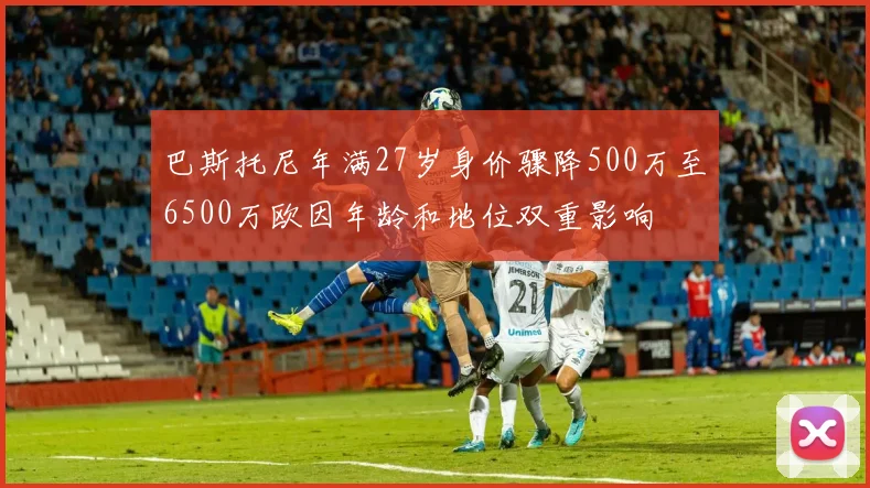 巴斯托尼年满27岁身价骤降500万至6500万欧因年龄和地位双重影响