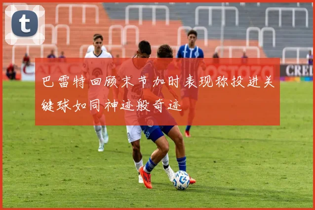 巴雷特回顾末节加时表现称投进关键球如同神迹般奇迹