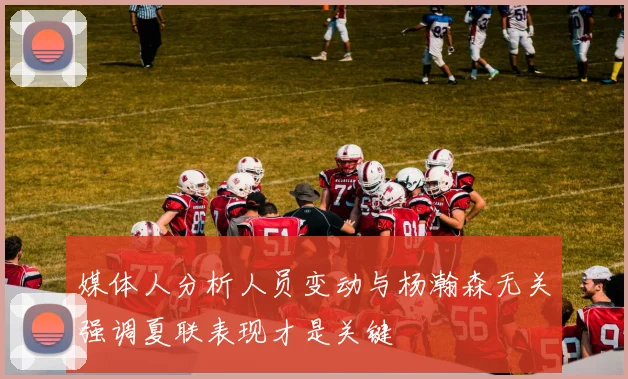 媒体人分析人员变动与杨瀚森无关强调夏联表现才是关键