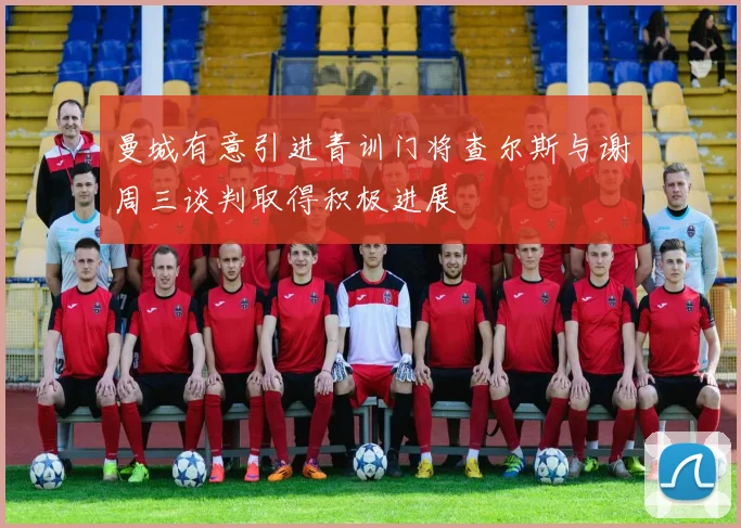 曼城有意引进青训门将查尔斯与谢周三谈判取得积极进展