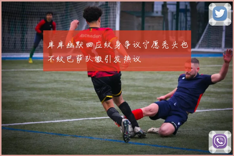 库库幽默回应纹身争议宁愿秃头也不纹巴萨队徽引发热议
