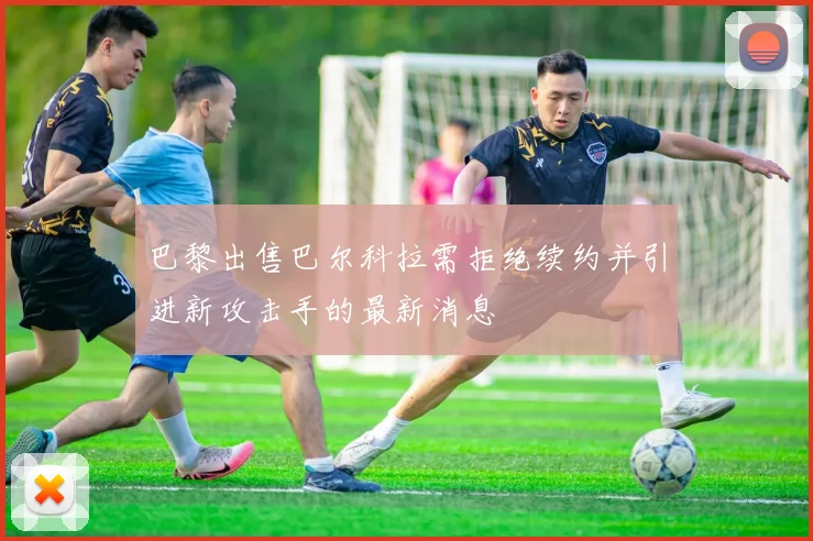 巴黎出售巴尔科拉需拒绝续约并引进新攻击手的最新消息