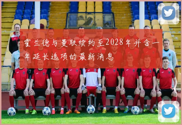 霍兰德与曼联续约至2028年并含一年延长选项的最新消息