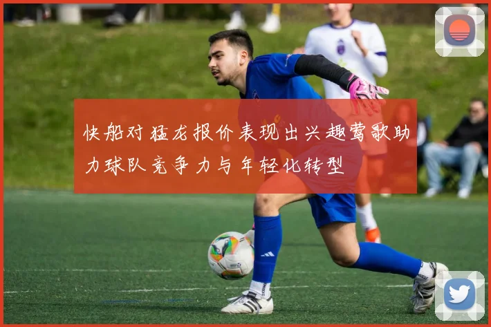 快船对猛龙报价表现出兴趣莺歌助力球队竞争力与年轻化转型