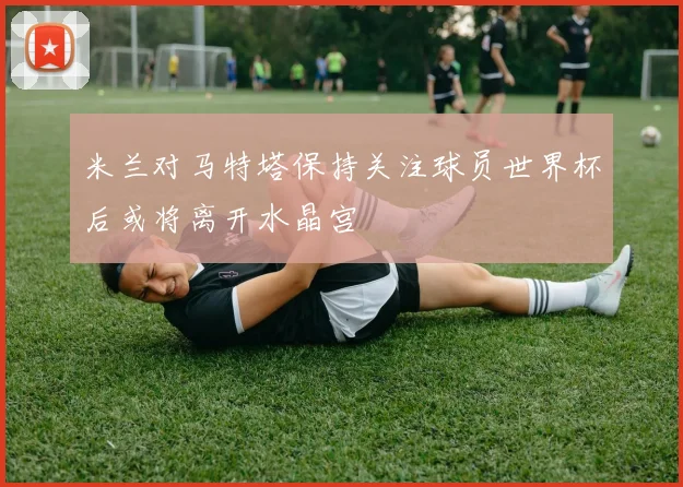 米兰对马特塔保持关注球员世界杯后或将离开水晶宫