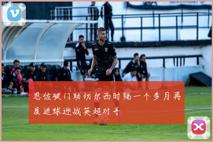 恩佐破门助切尔西时隔一个多月再度进球迎战英超对手