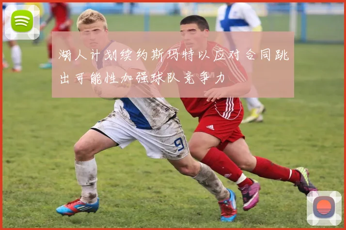 湖人计划续约斯玛特以应对合同跳出可能性加强球队竞争力