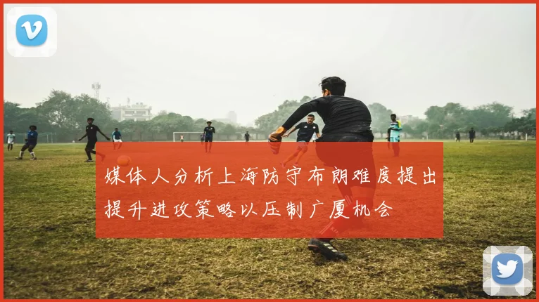 媒体人分析上海防守布朗难度提出提升进攻策略以压制广厦机会