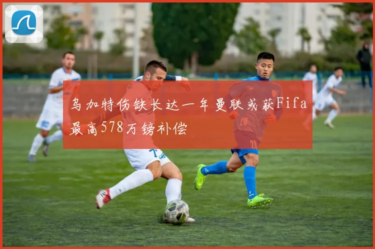 乌加特伤缺长达一年曼联或获Fifa最高578万镑补偿