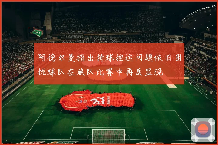 阿德尔曼指出持球控运问题依旧困扰球队在狼队比赛中再度显现