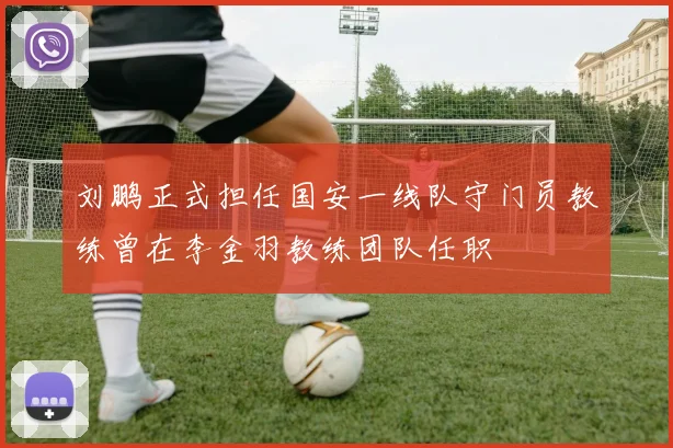 刘鹏正式担任国安一线队守门员教练曾在李金羽教练团队任职