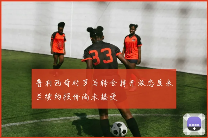 普利西奇对罗马转会持开放态度米兰续约报价尚未接受
