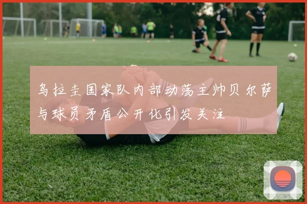 乌拉圭国家队内部动荡主帅贝尔萨与球员矛盾公开化引发关注