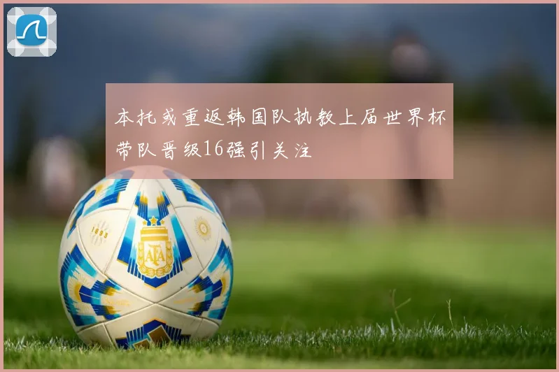 本托或重返韩国队执教上届世界杯带队晋级16强引关注