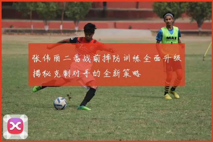 张伟丽二番战前摔防训练全面升级揭秘克制对手的全新策略