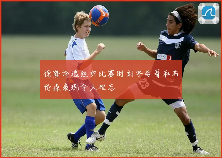德隆评选经典比赛时刻字母哥和布伦森表现令人难忘