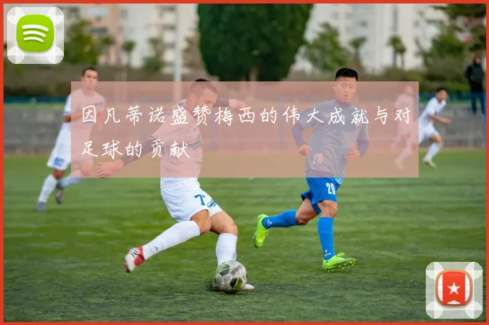 因凡蒂诺盛赞梅西的伟大成就与对足球的贡献