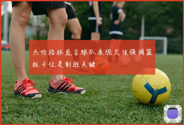 杰伦格林直言球队表现欠佳强调篮板卡位是制胜关键