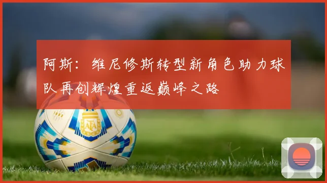 阿斯：维尼修斯转型新角色助力球队再创辉煌重返巅峰之路