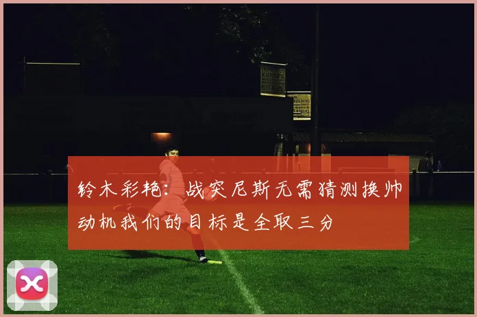 铃木彩艳：战突尼斯无需猜测换帅动机我们的目标是全取三分