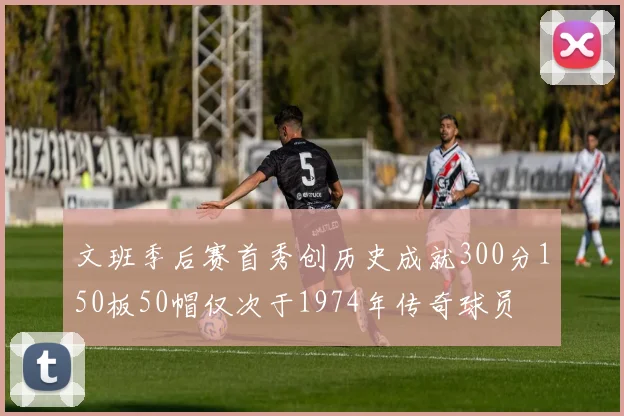 文班季后赛首秀创历史成就300分150板50帽仅次于1974年传奇球员
