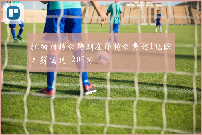 托纳利转会热刺在即转会费超1亿欧年薪高达1200万