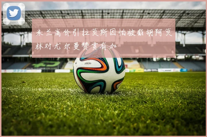 米兰高价引拉莫斯因怕被截胡阿莫林对尤尔曼赞赏有加