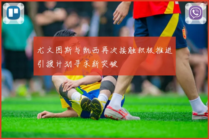 尤文图斯与凯西再次接触积极推进引援计划寻求新突破