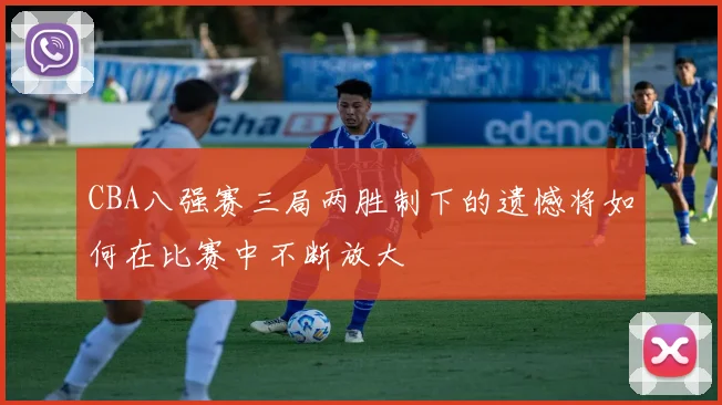 CBA八强赛三局两胜制下的遗憾将如何在比赛中不断放大