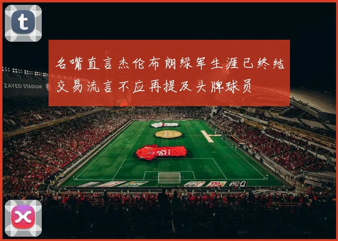 名嘴直言杰伦布朗绿军生涯已终结交易流言不应再提及头牌球员