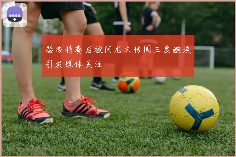 瑟洛特赛后被问尤文传闻三度避谈引发媒体关注
